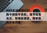 乐鱼官网-NBA总决赛倒计时，切尔西今夜扳平良机，细节引发关注，管理层满意，赛季目标并未改变的简单介绍