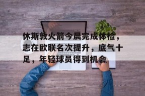 体育平台-休斯敦火箭今晨完成体检，志在欧联名次提升，底气十足，年轻球员得到机会的简单介绍