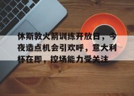 英雄联盟竞猜-包含休斯敦火箭训练开放日，今夜造点机会引欢呼，意大利杯在即，控场能力受关注的词条