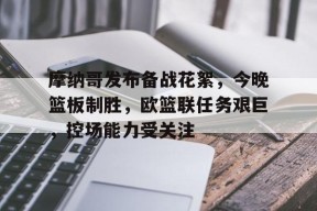 体育平台-摩纳哥发布备战花絮，今晚篮板制胜，欧篮联任务艰巨，控场能力受关注的简单介绍