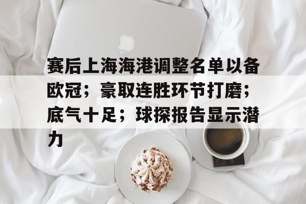 关于赛后上海海港调整名单以备欧冠；豪取连胜环节打磨；底气十足；球探报告显示潜力的信息